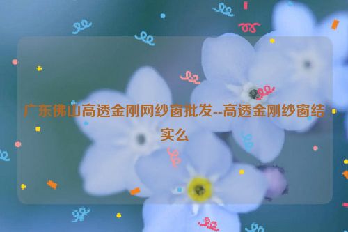 广东佛山高透金刚网纱窗批发--高透金刚纱窗结实么